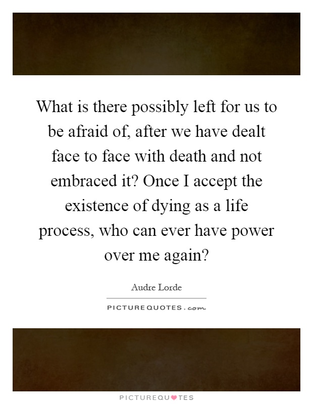 What is there possibly left for us to be afraid of, after we have dealt face to face with death and not embraced it? Once I accept the existence of dying as a life process, who can ever have power over me again? Picture Quote #1