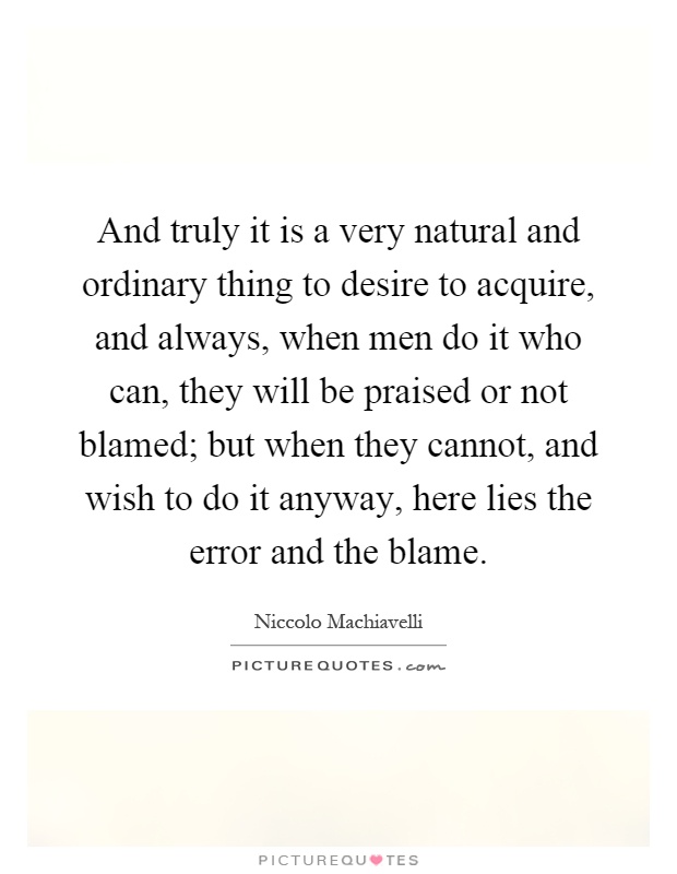 And truly it is a very natural and ordinary thing to desire to acquire, and always, when men do it who can, they will be praised or not blamed; but when they cannot, and wish to do it anyway, here lies the error and the blame Picture Quote #1