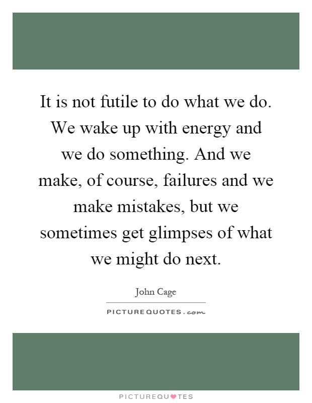 It is not futile to do what we do. We wake up with energy and we do something. And we make, of course, failures and we make mistakes, but we sometimes get glimpses of what we might do next Picture Quote #1