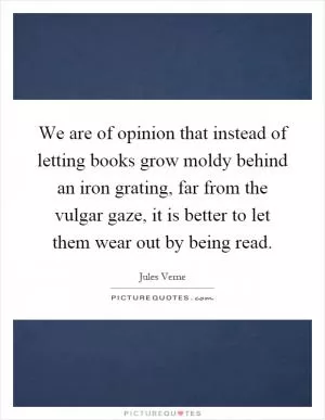 We are of opinion that instead of letting books grow moldy behind an iron grating, far from the vulgar gaze, it is better to let them wear out by being read Picture Quote #1