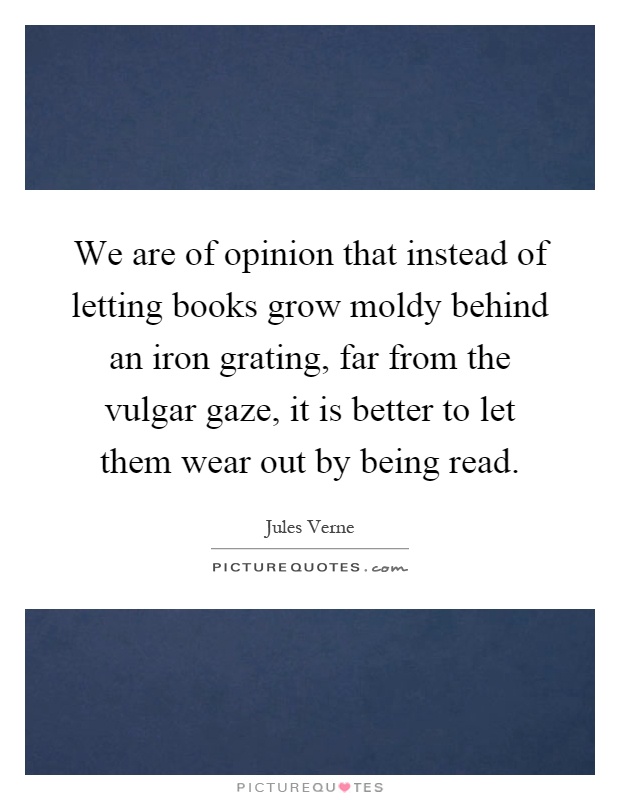 We are of opinion that instead of letting books grow moldy behind an iron grating, far from the vulgar gaze, it is better to let them wear out by being read Picture Quote #1