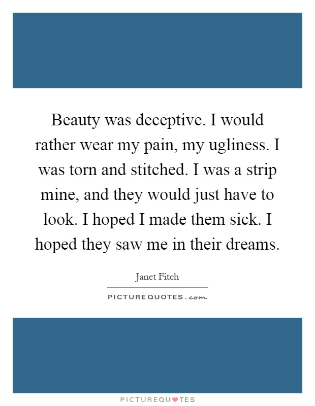 Beauty was deceptive. I would rather wear my pain, my ugliness. I was torn and stitched. I was a strip mine, and they would just have to look. I hoped I made them sick. I hoped they saw me in their dreams Picture Quote #1