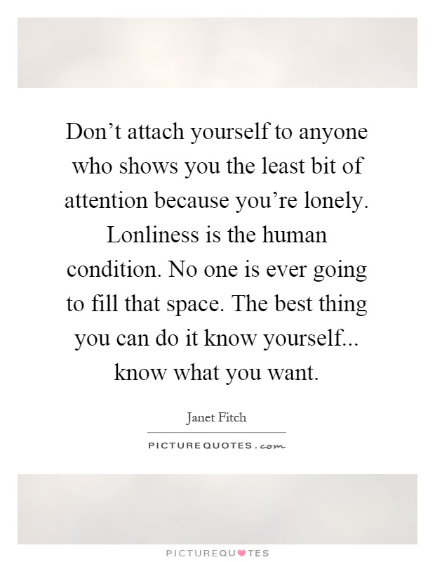 Don't attach yourself to anyone who shows you the least bit of attention because you're lonely. Lonliness is the human condition. No one is ever going to fill that space. The best thing you can do it know yourself... know what you want Picture Quote #1