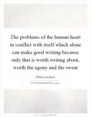 The problems of the human heart in conflict with itself which alone can make good writing because only that is worth writing about, worth the agony and the sweat Picture Quote #1
