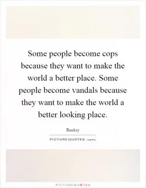 Some people become cops because they want to make the world a better place. Some people become vandals because they want to make the world a better looking place Picture Quote #1