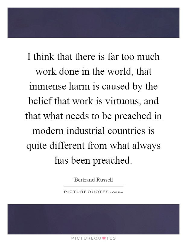 I think that there is far too much work done in the world, that immense harm is caused by the belief that work is virtuous, and that what needs to be preached in modern industrial countries is quite different from what always has been preached Picture Quote #1