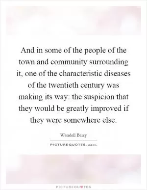 And in some of the people of the town and community surrounding it, one of the characteristic diseases of the twentieth century was making its way: the suspicion that they would be greatly improved if they were somewhere else Picture Quote #1