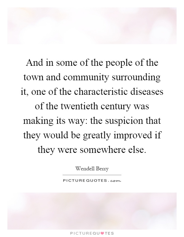 And in some of the people of the town and community surrounding it, one of the characteristic diseases of the twentieth century was making its way: the suspicion that they would be greatly improved if they were somewhere else Picture Quote #1