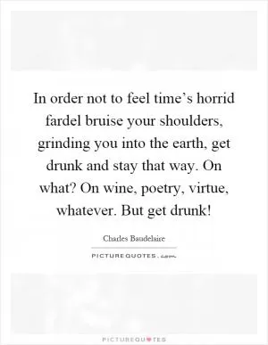 In order not to feel time’s horrid fardel bruise your shoulders, grinding you into the earth, get drunk and stay that way. On what? On wine, poetry, virtue, whatever. But get drunk! Picture Quote #1