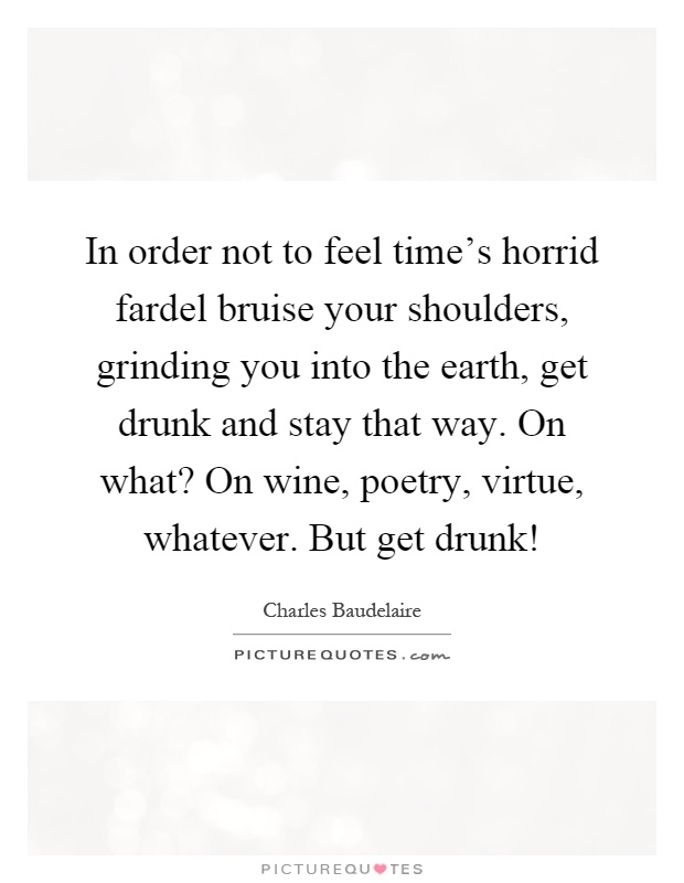 In order not to feel time's horrid fardel bruise your shoulders, grinding you into the earth, get drunk and stay that way. On what? On wine, poetry, virtue, whatever. But get drunk! Picture Quote #1