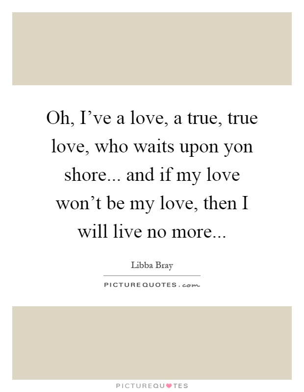 Oh, I've a love, a true, true love, who waits upon yon shore... and if my love won't be my love, then I will live no more Picture Quote #1