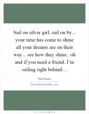 Sail on silver girl, sail on by... your time has come to shine all your dreams are on their way... see how they shine.. oh and if you need a friend. I’m sailing right behind Picture Quote #1