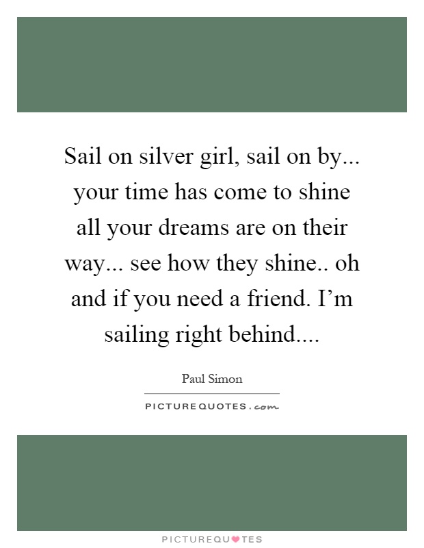 Sail on silver girl, sail on by... your time has come to shine all your dreams are on their way... see how they shine.. oh and if you need a friend. I'm sailing right behind Picture Quote #1