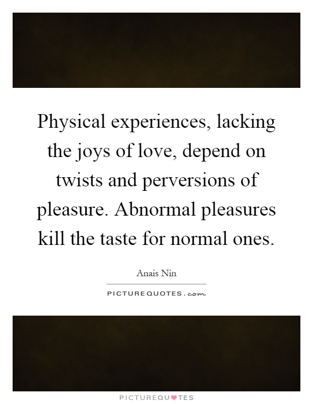 Physical experiences, lacking the joys of love, depend on twists and perversions of pleasure. Abnormal pleasures kill the taste for normal ones Picture Quote #1