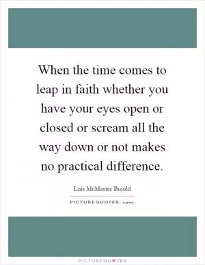 When the time comes to leap in faith whether you have your eyes open or closed or scream all the way down or not makes no practical difference Picture Quote #1