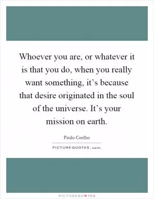 Whoever you are, or whatever it is that you do, when you really want something, it’s because that desire originated in the soul of the universe. It’s your mission on earth Picture Quote #1