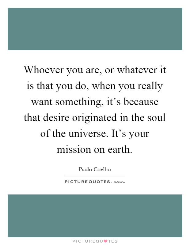 Whoever you are, or whatever it is that you do, when you really want something, it's because that desire originated in the soul of the universe. It's your mission on earth Picture Quote #1