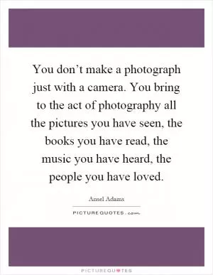 You don’t make a photograph just with a camera. You bring to the act of photography all the pictures you have seen, the books you have read, the music you have heard, the people you have loved Picture Quote #1
