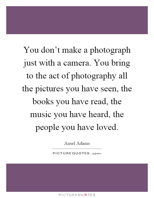 You don't make a photograph just with a camera. You bring to the act of photography all the pictures you have seen, the books you have read, the music you have heard, the people you have loved Picture Quote #1