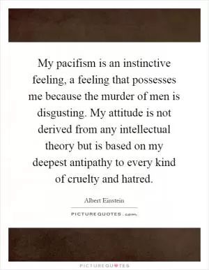My pacifism is an instinctive feeling, a feeling that possesses me because the murder of men is disgusting. My attitude is not derived from any intellectual theory but is based on my deepest antipathy to every kind of cruelty and hatred Picture Quote #1