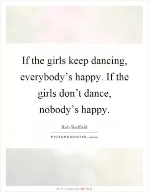 If the girls keep dancing, everybody’s happy. If the girls don’t dance, nobody’s happy Picture Quote #1