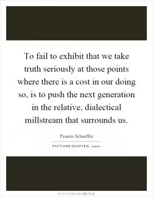 To fail to exhibit that we take truth seriously at those points where there is a cost in our doing so, is to push the next generation in the relative, dialectical millstream that surrounds us Picture Quote #1