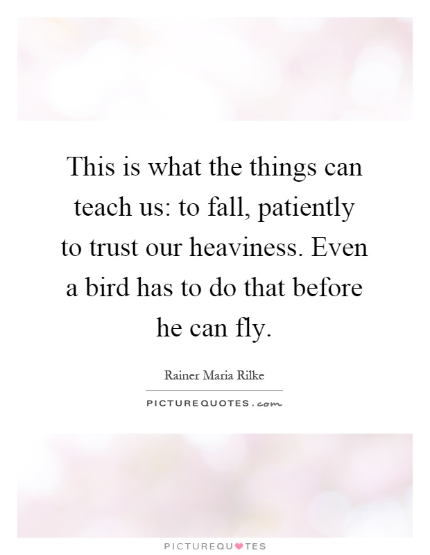 This is what the things can teach us: to fall, patiently to trust our heaviness. Even a bird has to do that before he can fly Picture Quote #1