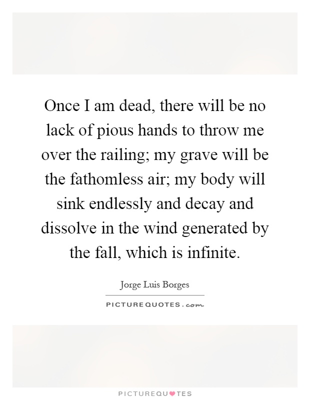 Once I am dead, there will be no lack of pious hands to throw me over the railing; my grave will be the fathomless air; my body will sink endlessly and decay and dissolve in the wind generated by the fall, which is infinite Picture Quote #1