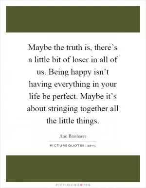 Maybe the truth is, there’s a little bit of loser in all of us. Being happy isn’t having everything in your life be perfect. Maybe it’s about stringing together all the little things Picture Quote #1