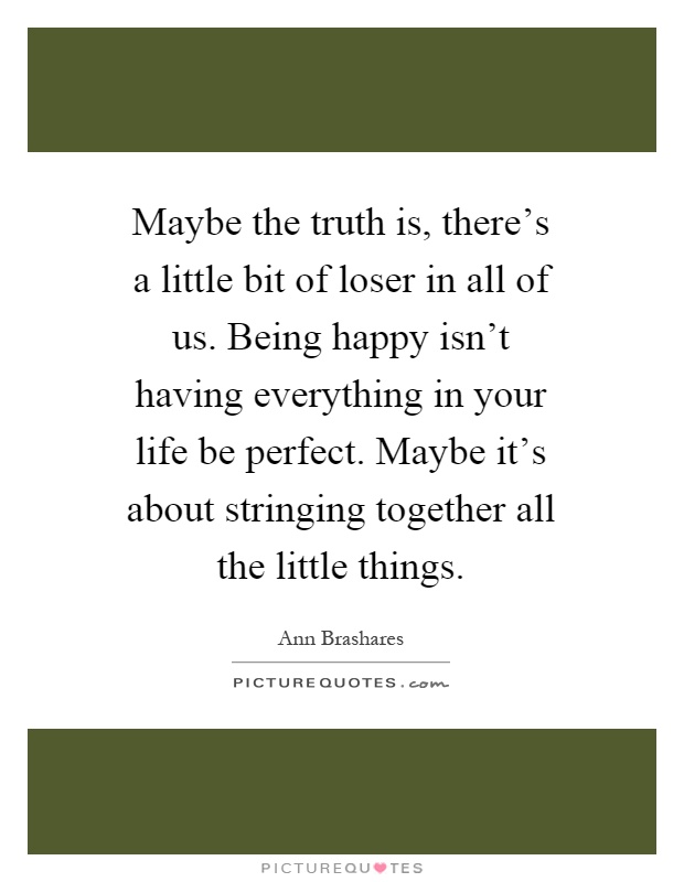 Maybe the truth is, there's a little bit of loser in all of us. Being happy isn't having everything in your life be perfect. Maybe it's about stringing together all the little things Picture Quote #1