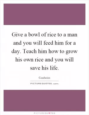 Give a bowl of rice to a man and you will feed him for a day. Teach him how to grow his own rice and you will save his life Picture Quote #1