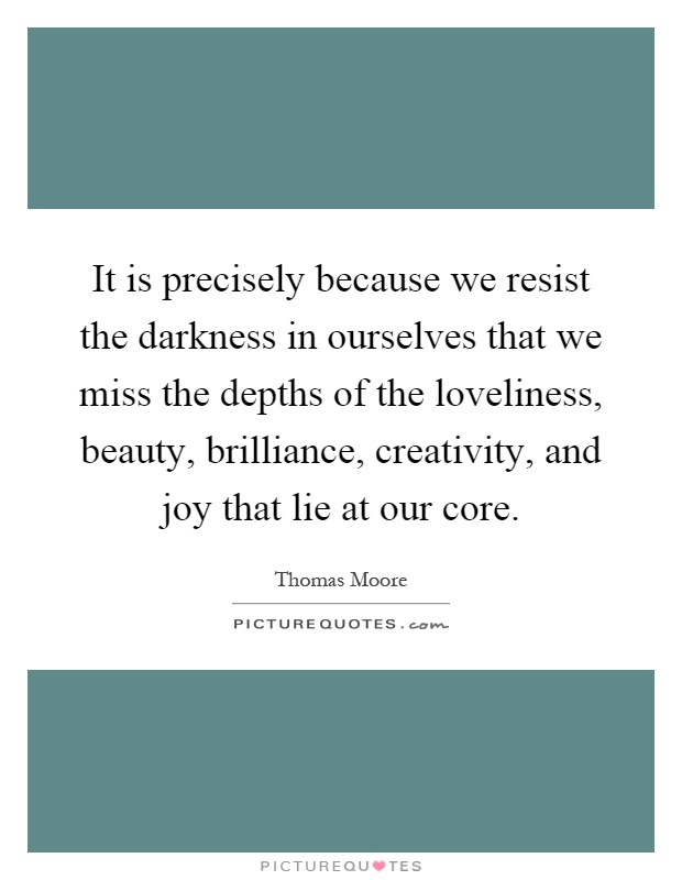 It is precisely because we resist the darkness in ourselves that we miss the depths of the loveliness, beauty, brilliance, creativity, and joy that lie at our core Picture Quote #1