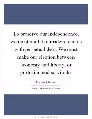 To preserve our independence, we must not let our rulers load us with perpetual debt. We must make our election between economy and liberty, or profusion and servitude Picture Quote #1