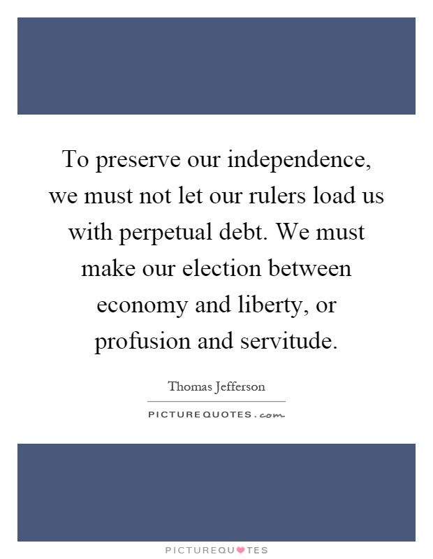 To preserve our independence, we must not let our rulers load us with perpetual debt. We must make our election between economy and liberty, or profusion and servitude Picture Quote #1