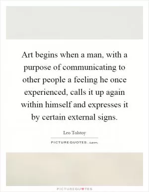 Art begins when a man, with a purpose of communicating to other people a feeling he once experienced, calls it up again within himself and expresses it by certain external signs Picture Quote #1