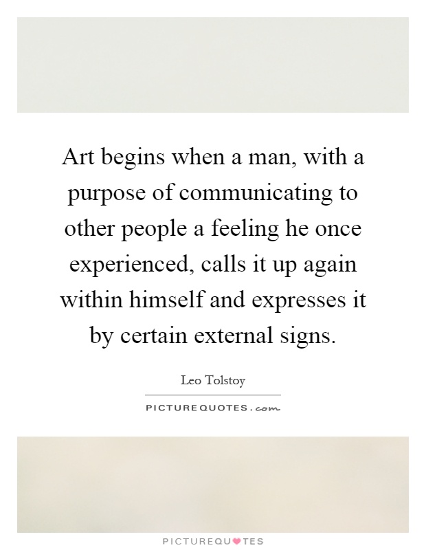 Art begins when a man, with a purpose of communicating to other people a feeling he once experienced, calls it up again within himself and expresses it by certain external signs Picture Quote #1