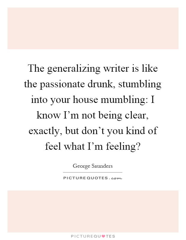 The generalizing writer is like the passionate drunk, stumbling into your house mumbling: I know I'm not being clear, exactly, but don't you kind of feel what I'm feeling? Picture Quote #1