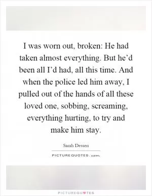 I was worn out, broken: He had taken almost everything. But he’d been all I’d had, all this time. And when the police led him away, I pulled out of the hands of all these loved one, sobbing, screaming, everything hurting, to try and make him stay Picture Quote #1