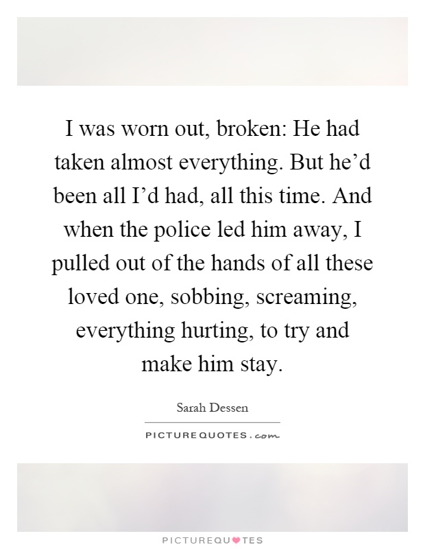 I was worn out, broken: He had taken almost everything. But he'd been all I'd had, all this time. And when the police led him away, I pulled out of the hands of all these loved one, sobbing, screaming, everything hurting, to try and make him stay Picture Quote #1