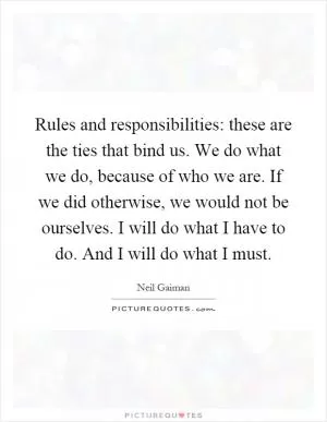 Rules and responsibilities: these are the ties that bind us. We do what we do, because of who we are. If we did otherwise, we would not be ourselves. I will do what I have to do. And I will do what I must Picture Quote #1