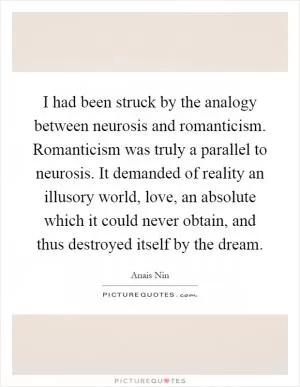 I had been struck by the analogy between neurosis and romanticism. Romanticism was truly a parallel to neurosis. It demanded of reality an illusory world, love, an absolute which it could never obtain, and thus destroyed itself by the dream Picture Quote #1