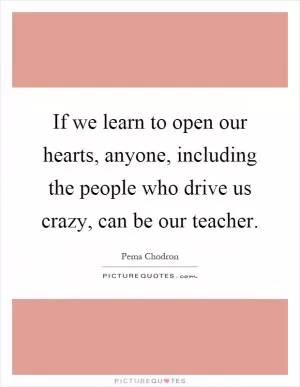If we learn to open our hearts, anyone, including the people who drive us crazy, can be our teacher Picture Quote #1