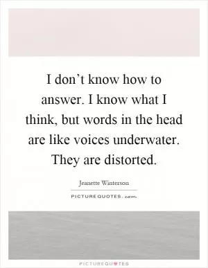 I don’t know how to answer. I know what I think, but words in the head are like voices underwater. They are distorted Picture Quote #1
