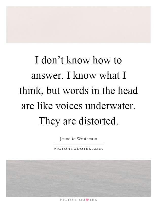 I don't know how to answer. I know what I think, but words in the head are like voices underwater. They are distorted Picture Quote #1