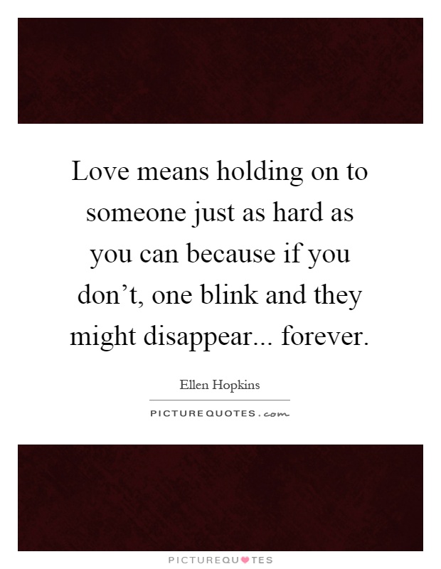 Love means holding on to someone just as hard as you can because if you don't, one blink and they might disappear... forever Picture Quote #1