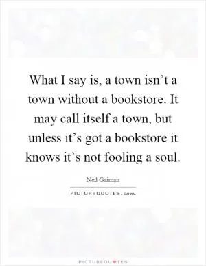 What I say is, a town isn’t a town without a bookstore. It may call itself a town, but unless it’s got a bookstore it knows it’s not fooling a soul Picture Quote #1