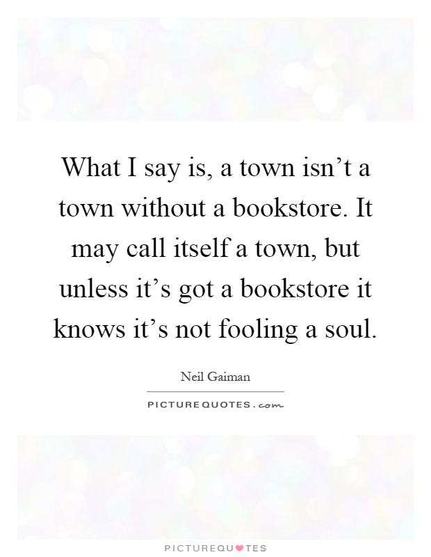 What I say is, a town isn't a town without a bookstore. It may call itself a town, but unless it's got a bookstore it knows it's not fooling a soul Picture Quote #1