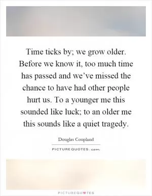 Time ticks by; we grow older. Before we know it, too much time has passed and we’ve missed the chance to have had other people hurt us. To a younger me this sounded like luck; to an older me this sounds like a quiet tragedy Picture Quote #1