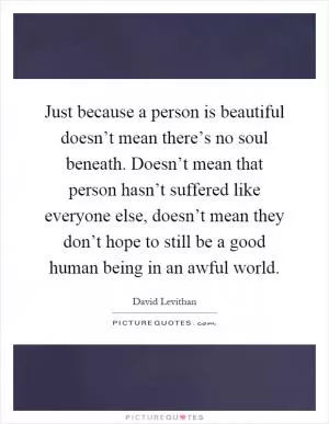Just because a person is beautiful doesn’t mean there’s no soul beneath. Doesn’t mean that person hasn’t suffered like everyone else, doesn’t mean they don’t hope to still be a good human being in an awful world Picture Quote #1
