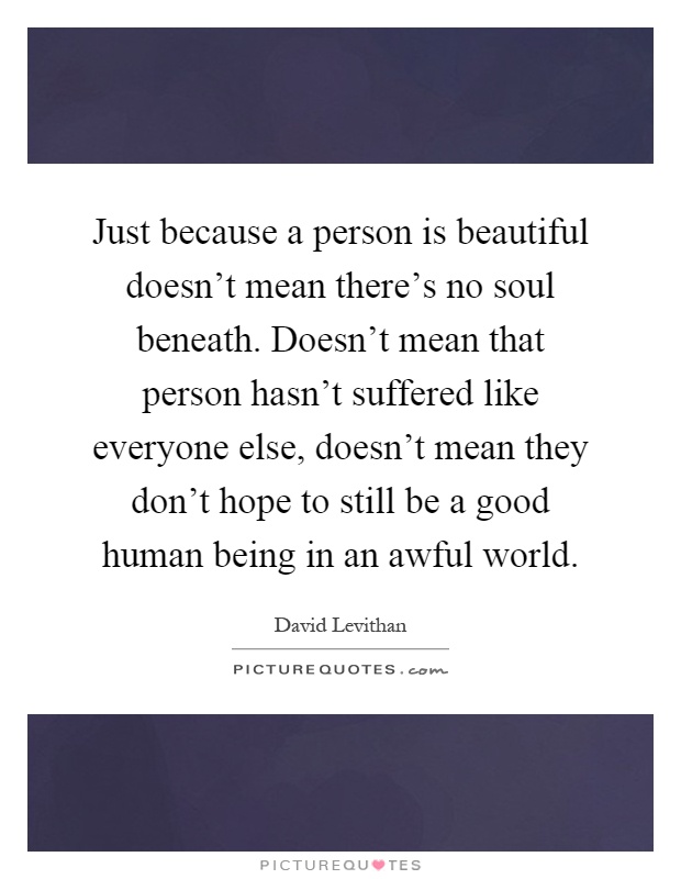 Just because a person is beautiful doesn't mean there's no soul beneath. Doesn't mean that person hasn't suffered like everyone else, doesn't mean they don't hope to still be a good human being in an awful world Picture Quote #1